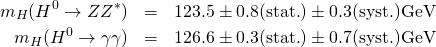 \begin{eqnarray*} m_H(H^0 \to Z Z^*) & = & 123.5 \pm 0.8 (\mathrm{stat.}) \pm 0.3 (\mathrm{syst.}) \mathrm{GeV} \\ m_H( H^0 \to \gamma \gamma ) & = & 126.6 \pm 0.3 (\mathrm{stat.}) \pm 0.7 (\mathrm{syst.}) \mathrm{GeV}\\ \end{eqnarray*}